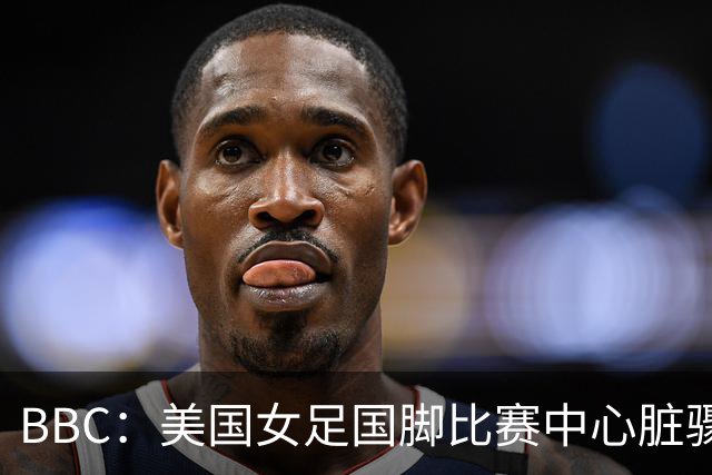 BBC：美国女足国脚比赛中心脏骤停，一年后起诉医院和两名医生